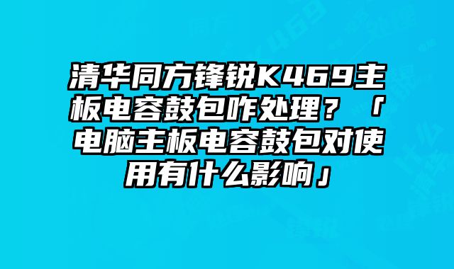 清華同方鋒銳K469主板電容鼓包咋處理？「電腦主板電容鼓包對使用有什么影響」