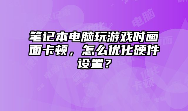 筆記本電腦玩游戲時畫面卡頓，怎么優化硬件設置？