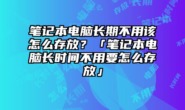 筆記本電腦長期不用該怎么存放？「筆記本電腦長時間不用要怎么存放」