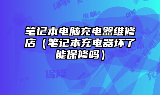 筆記本電腦充電器維修店（筆記本充電器壞了能保修嗎）