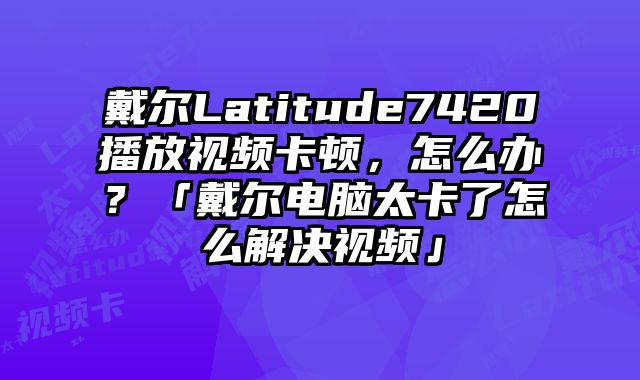 戴爾Latitude7420播放視頻卡頓，怎么辦？「戴爾電腦太卡了怎么解決視頻」