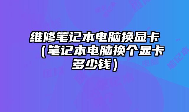 維修筆記本電腦換顯卡（筆記本電腦換個顯卡多少錢）