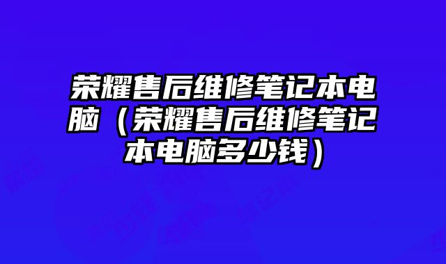 榮耀售后維修筆記本電腦（榮耀售后維修筆記本電腦多少錢）