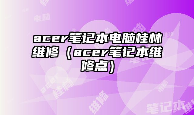 acer筆記本電腦桂林維修（acer筆記本維修點）