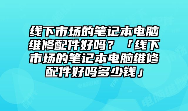 線下市場的筆記本電腦維修配件好嗎？「線下市場的筆記本電腦維修配件好嗎多少錢」