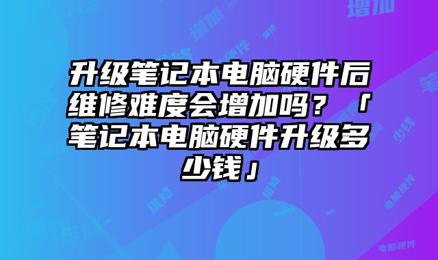 升級筆記本電腦硬件后維修難度會增加嗎？「筆記本電腦硬件升級多少錢」