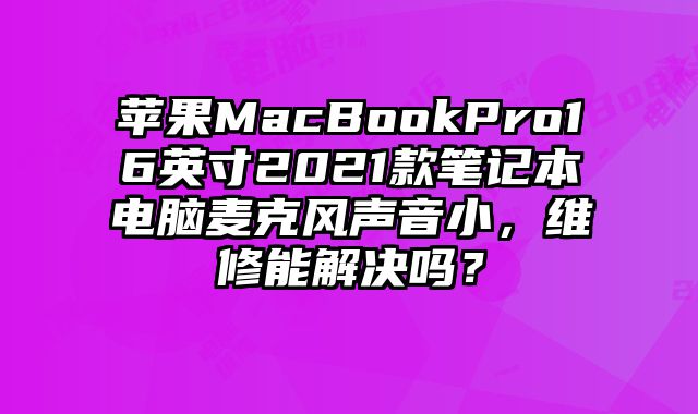 蘋果MacBookPro16英寸2021款筆記本電腦麥克風聲音小，維修能解決嗎？