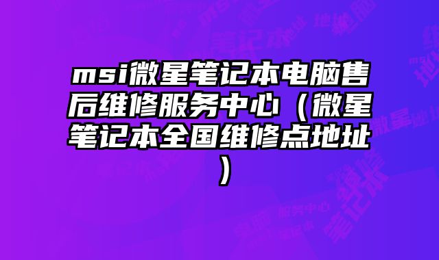 msi微星筆記本電腦售后維修服務中心（微星筆記本全國維修點地址）