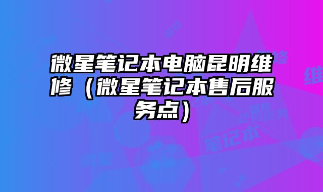 微星筆記本電腦昆明維修（微星筆記本售后服務點）