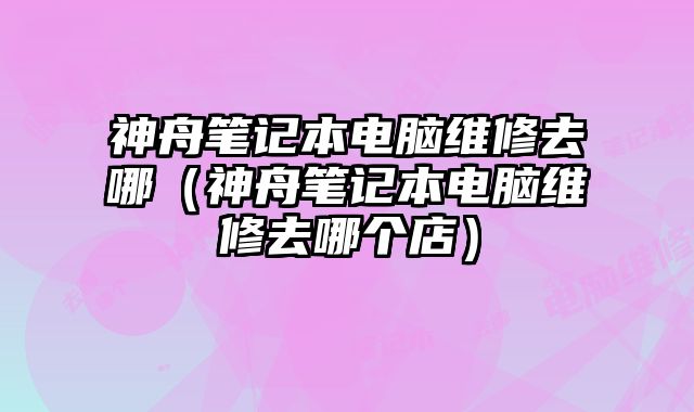神舟筆記本電腦維修去哪（神舟筆記本電腦維修去哪個店）