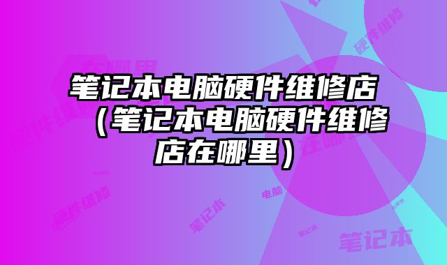 筆記本電腦硬件維修店（筆記本電腦硬件維修店在哪里）