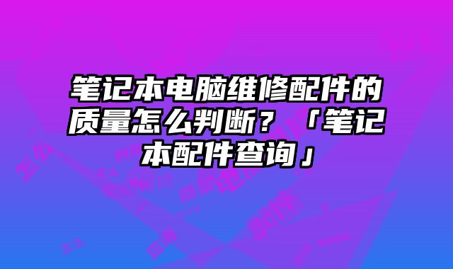 筆記本電腦維修配件的質量怎么判斷？「筆記本配件查詢」