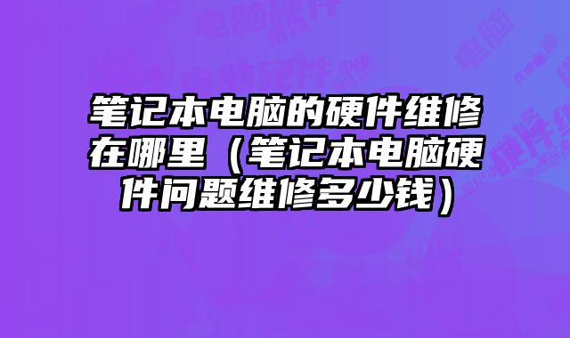 筆記本電腦的硬件維修在哪里（筆記本電腦硬件問題維修多少錢）