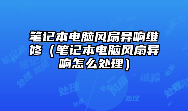 筆記本電腦風扇異響維修（筆記本電腦風扇異響怎么處理）