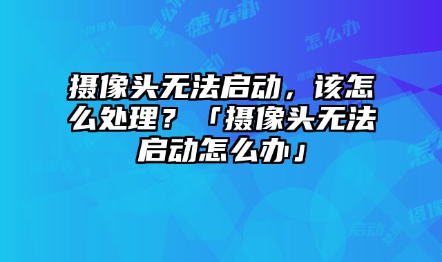 攝像頭無法啟動，該怎么處理？「攝像頭無法啟動怎么辦」