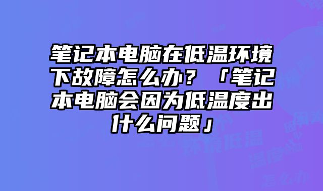 筆記本電腦在低溫環境下故障怎么辦？「筆記本電腦會因為低溫度出什么問題」