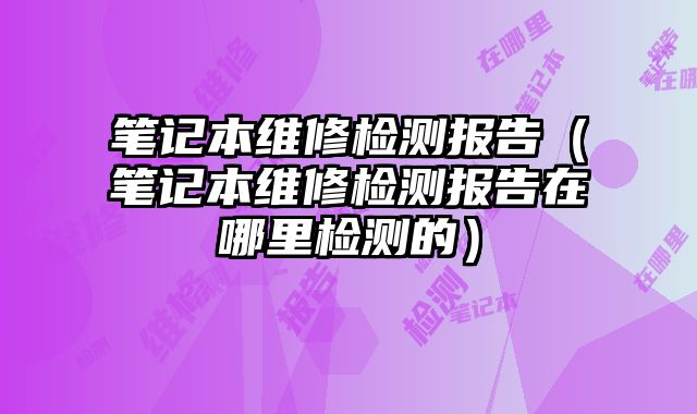 筆記本維修檢測報告（筆記本維修檢測報告在哪里檢測的）