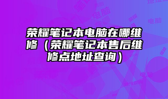 榮耀筆記本電腦在哪維修（榮耀筆記本售后維修點(diǎn)地址查詢）