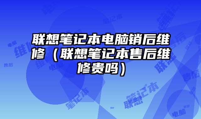 聯(lián)想筆記本電腦銷(xiāo)后維修（聯(lián)想筆記本售后維修貴嗎）