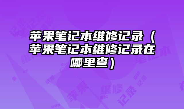蘋果筆記本維修記錄（蘋果筆記本維修記錄在哪里查）