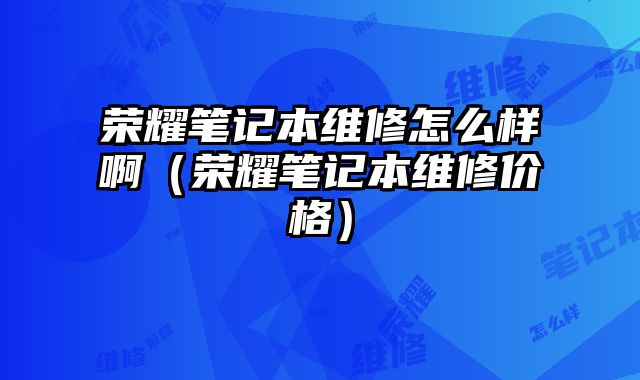 榮耀筆記本維修怎么樣啊（榮耀筆記本維修價格）