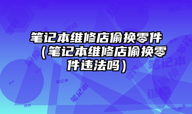 筆記本維修店偷換零件（筆記本維修店偷換零件違法嗎）