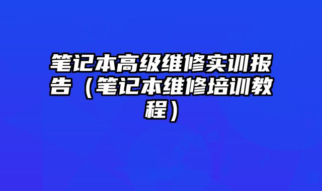 筆記本高級維修實訓報告（筆記本維修培訓教程）