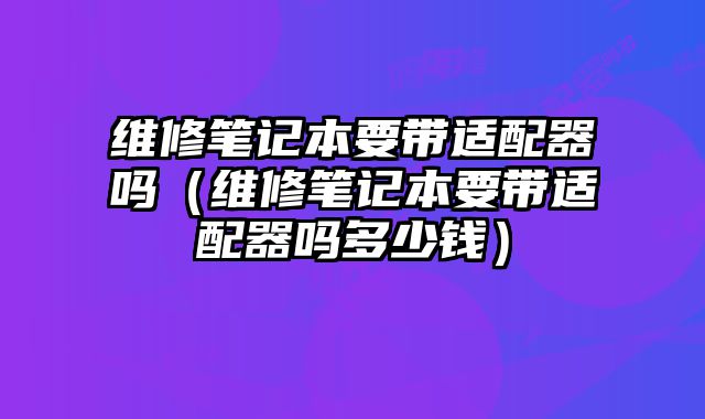 維修筆記本要帶適配器嗎（維修筆記本要帶適配器嗎多少錢）