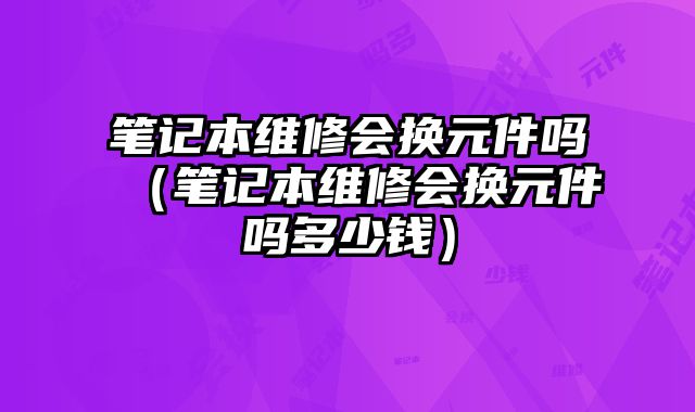 筆記本維修會換元件嗎（筆記本維修會換元件嗎多少錢）