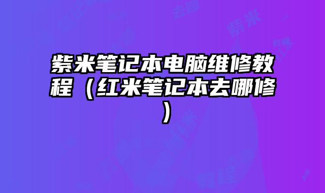 紫米筆記本電腦維修教程（紅米筆記本去哪修）