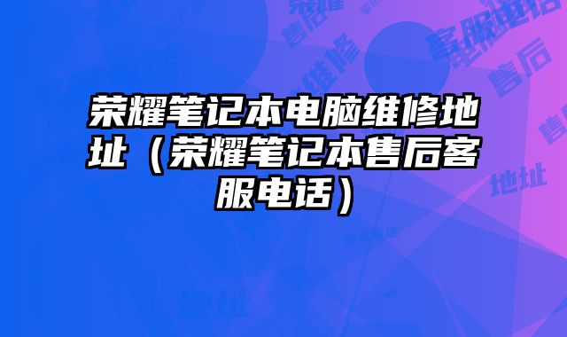 榮耀筆記本電腦維修地址（榮耀筆記本售后客服電話）