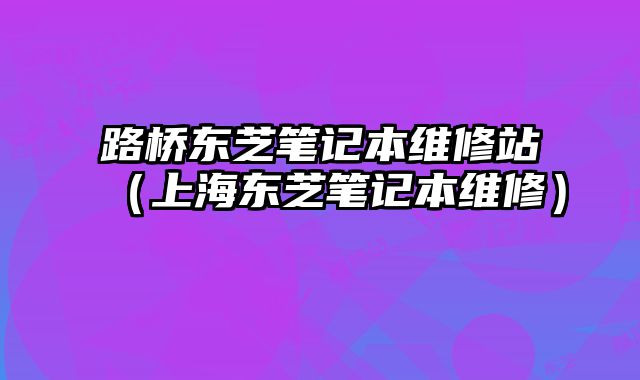 路橋東芝筆記本維修站（上海東芝筆記本維修）