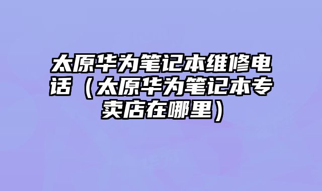 太原華為筆記本維修電話（太原華為筆記本專賣店在哪里）