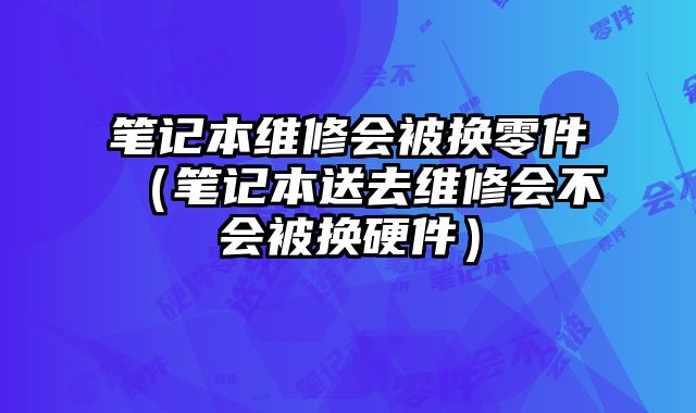筆記本維修會被換零件（筆記本送去維修會不會被換硬件）