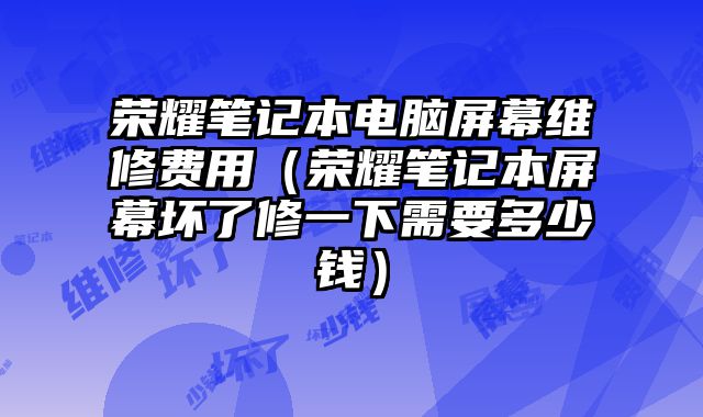 榮耀筆記本電腦屏幕維修費(fèi)用（榮耀筆記本屏幕壞了修一下需要多少錢(qián)）