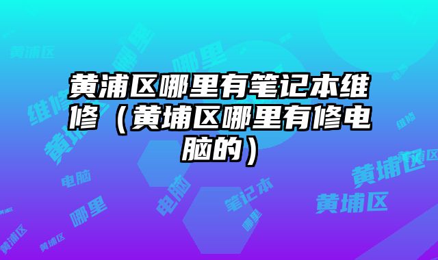 黃浦區哪里有筆記本維修（黃埔區哪里有修電腦的）