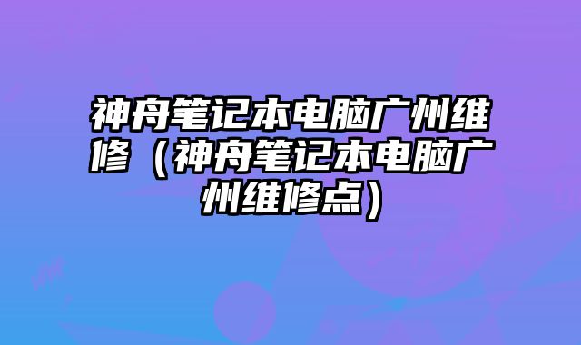 神舟筆記本電腦廣州維修（神舟筆記本電腦廣州維修點）