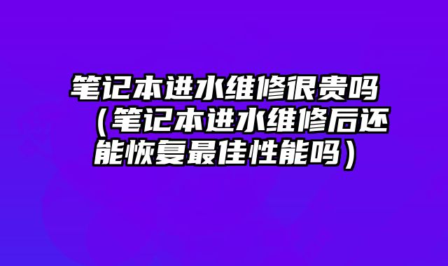 筆記本進水維修很貴嗎（筆記本進水維修后還能恢復最佳性能嗎）