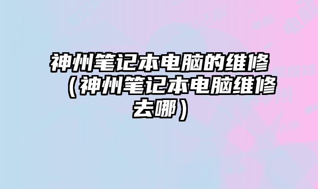 神州筆記本電腦的維修（神州筆記本電腦維修去哪）