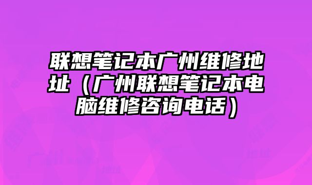 聯想筆記本廣州維修地址（廣州聯想筆記本電腦維修咨詢電話）