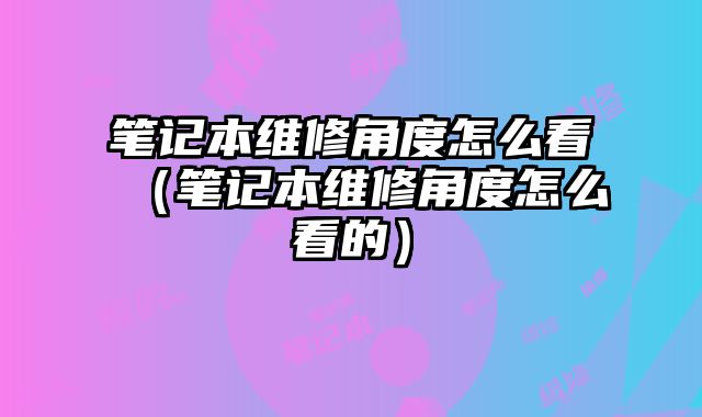 筆記本維修角度怎么看（筆記本維修角度怎么看的）
