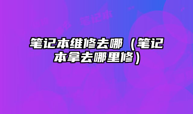 筆記本維修去哪（筆記本拿去哪里修）