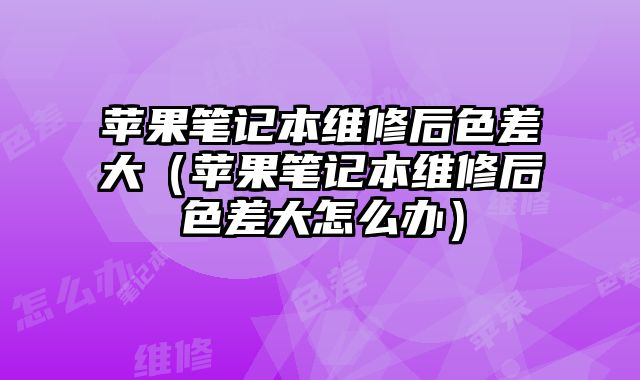 蘋果筆記本維修后色差大（蘋果筆記本維修后色差大怎么辦）