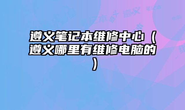 遵義筆記本維修中心（遵義哪里有維修電腦的）