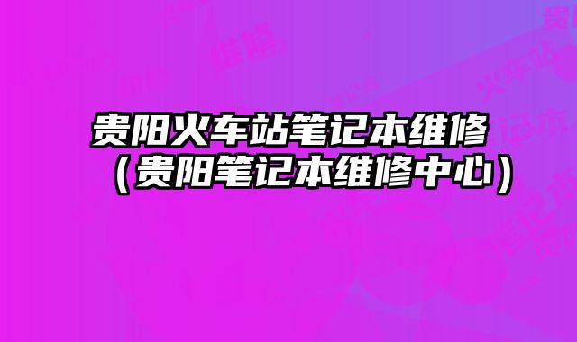 貴陽火車站筆記本維修（貴陽筆記本維修中心）