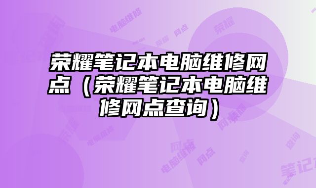 榮耀筆記本電腦維修網(wǎng)點（榮耀筆記本電腦維修網(wǎng)點查詢）