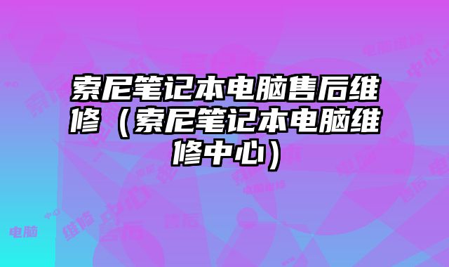 索尼筆記本電腦售后維修（索尼筆記本電腦維修中心）