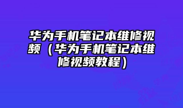 華為手機筆記本維修視頻（華為手機筆記本維修視頻教程）
