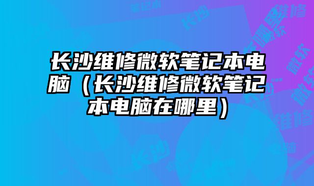 長(zhǎng)沙維修微軟筆記本電腦（長(zhǎng)沙維修微軟筆記本電腦在哪里）