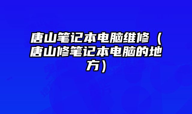 唐山筆記本電腦維修（唐山修筆記本電腦的地方）